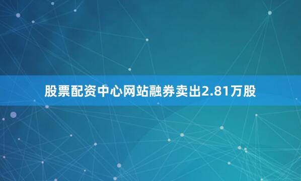 股票配资中心网站融券卖出2.81万股