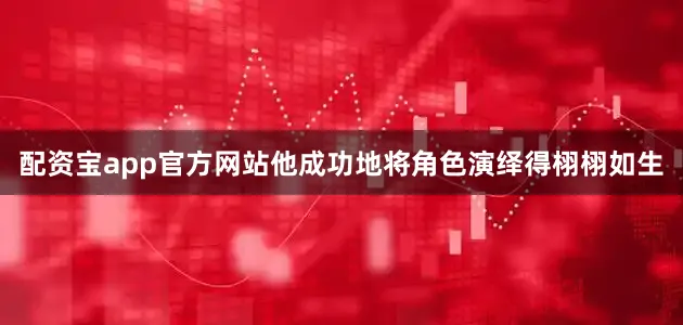 配资宝app官方网站他成功地将角色演绎得栩栩如生