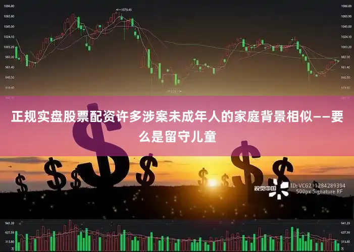 正规实盘股票配资许多涉案未成年人的家庭背景相似——要么是留守儿童