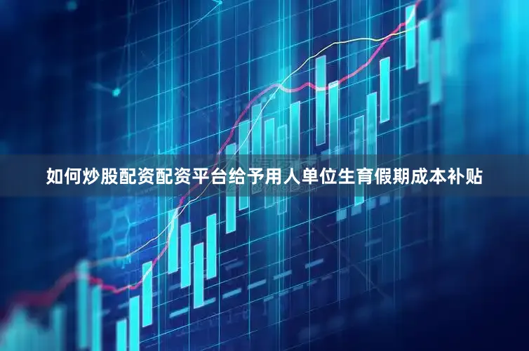 如何炒股配资配资平台给予用人单位生育假期成本补贴