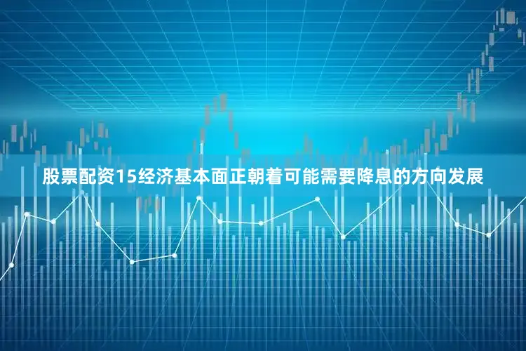 股票配资15经济基本面正朝着可能需要降息的方向发展