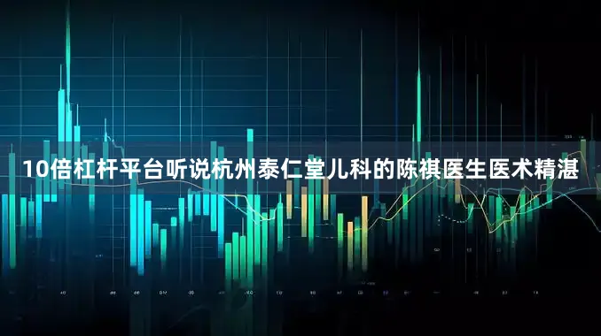 10倍杠杆平台听说杭州泰仁堂儿科的陈祺医生医术精湛
