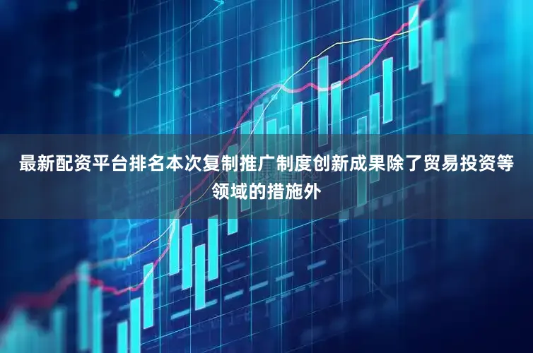 最新配资平台排名本次复制推广制度创新成果除了贸易投资等领域的措施外