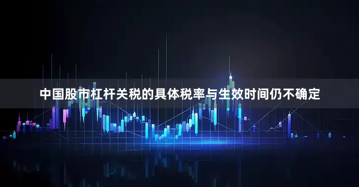中国股市杠杆关税的具体税率与生效时间仍不确定