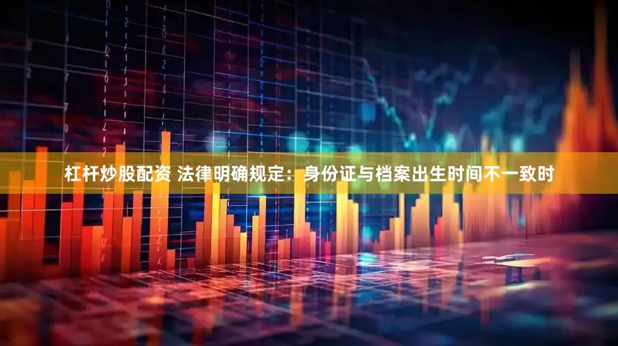 杠杆炒股配资 法律明确规定：身份证与档案出生时间不一致时