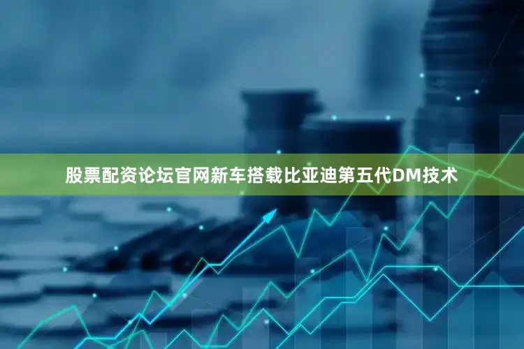 股票配资论坛官网新车搭载比亚迪第五代DM技术