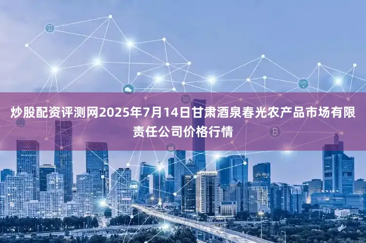 炒股配资评测网2025年7月14日甘肃酒泉春光农产品市场有限责任公司价格行情