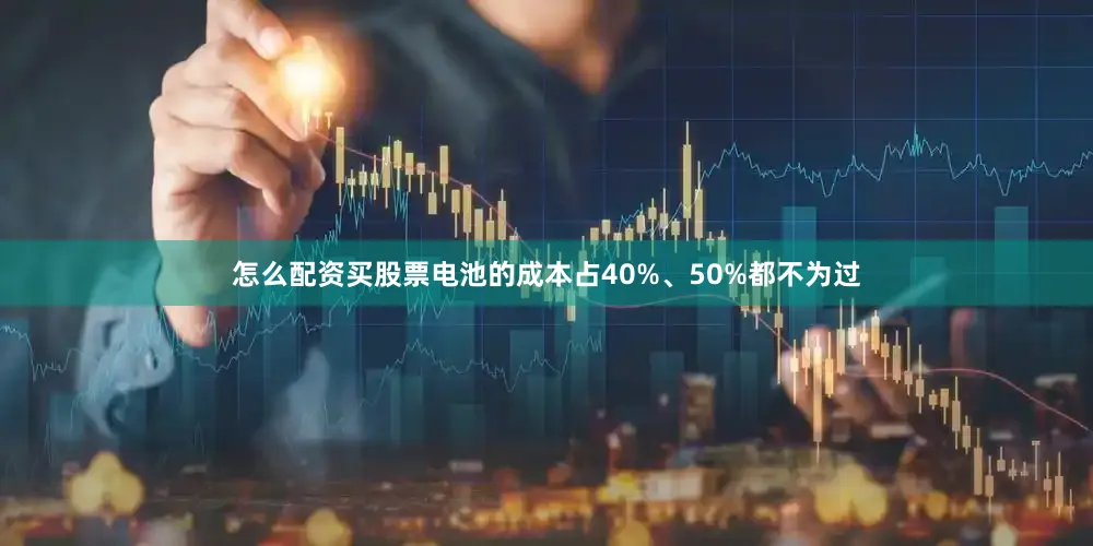 怎么配资买股票电池的成本占40%、50%都不为过