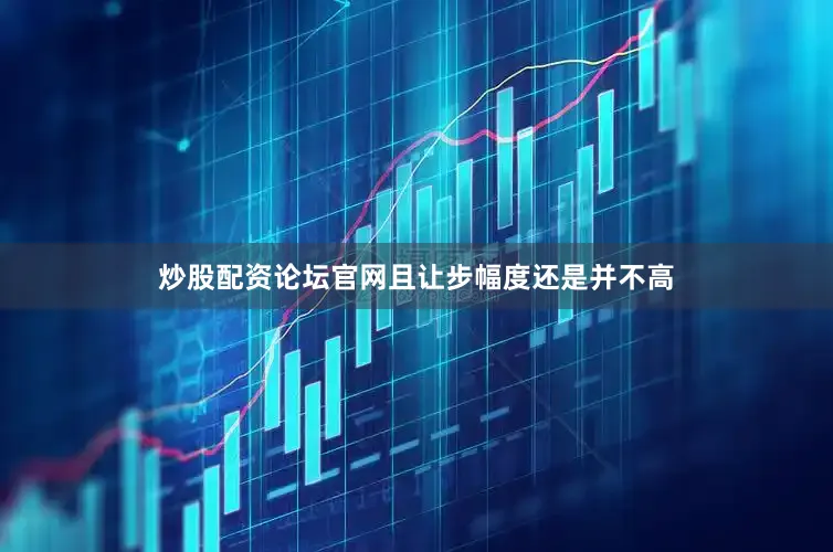 炒股配资论坛官网且让步幅度还是并不高