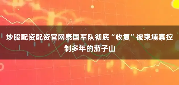 炒股配资配资官网泰国军队彻底“收复”被柬埔寨控制多年的茄子山