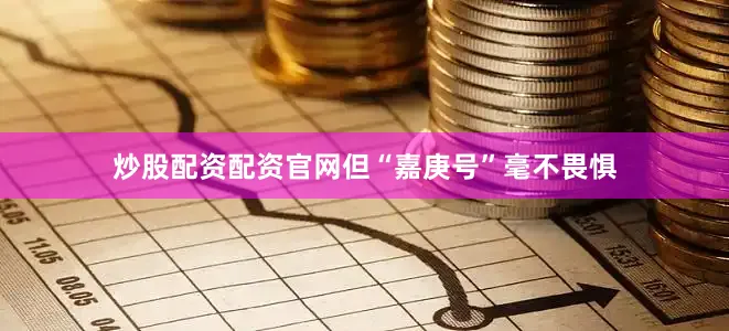 炒股配资配资官网但“嘉庚号”毫不畏惧
